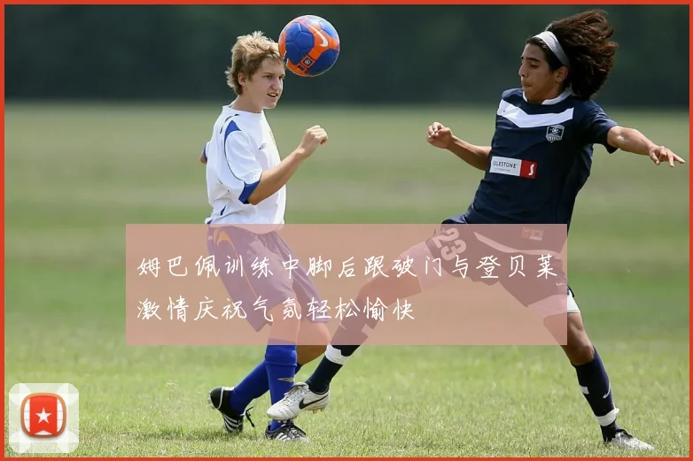 姆巴佩训练中脚后跟破门与登贝莱激情庆祝气氛轻松愉快