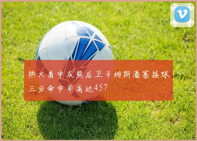 热火看中灰熊后卫卡姆斯潘塞接球三分命中率高达457