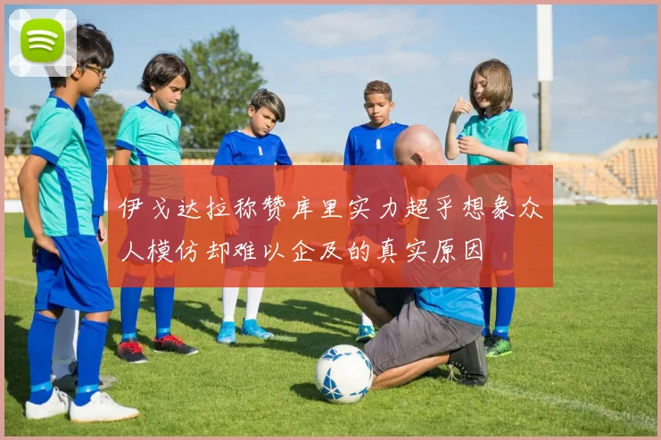 伊戈达拉称赞库里实力超乎想象众人模仿却难以企及的真实原因
