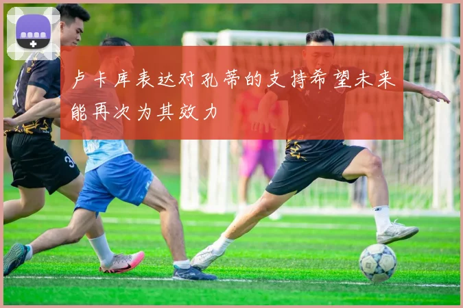 卢卡库表达对孔蒂的支持希望未来能再次为其效力