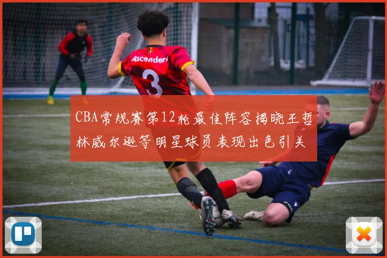 CBA常规赛第12轮最佳阵容揭晓王哲林威尔逊等明星球员表现出色引关注