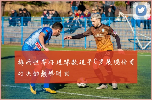梅西世界杯进球数追平C罗展现传奇对决的巅峰时刻