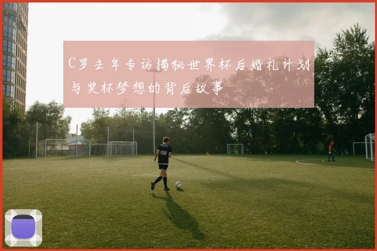 C罗去年专访揭秘世界杯后婚礼计划与奖杯梦想的背后故事