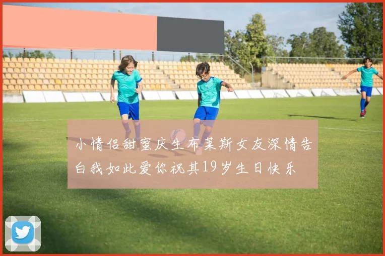 小情侣甜蜜庆生布莱斯女友深情告白我如此爱你祝其19岁生日快乐