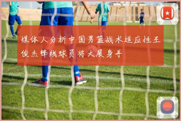 媒体人分析中国男篮战术适应性王俊杰锋线球员将大展身手