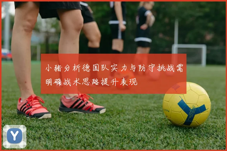 小猪分析德国队实力与防守挑战需明确战术思路提升表现