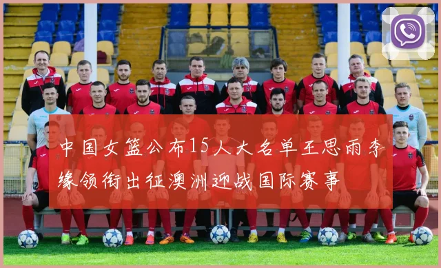 中国女篮公布15人大名单王思雨李缘领衔出征澳洲迎战国际赛事