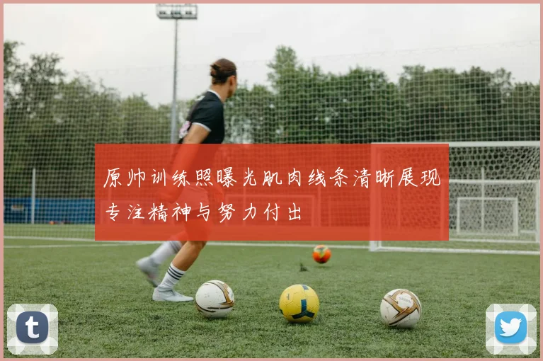 原帅训练照曝光肌肉线条清晰展现专注精神与努力付出
