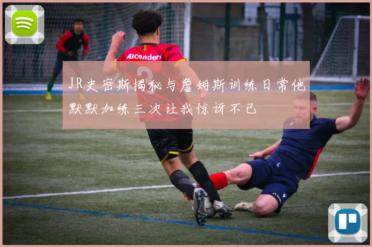 JR史密斯揭秘与詹姆斯训练日常他默默加练三次让我惊讶不已