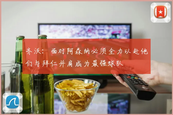 齐沃：面对阿森纳必须全力以赴他们与拜仁并肩成为最强球队