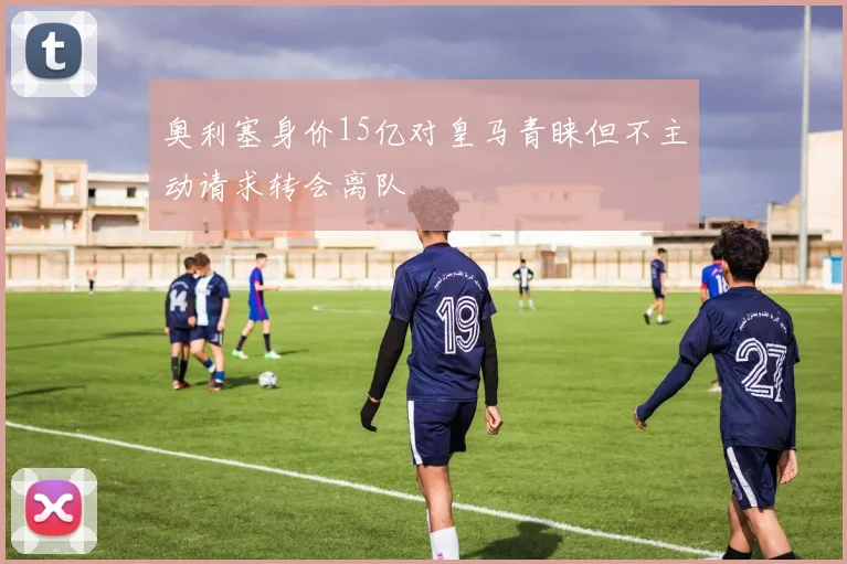 奥利塞身价15亿对皇马青睐但不主动请求转会离队