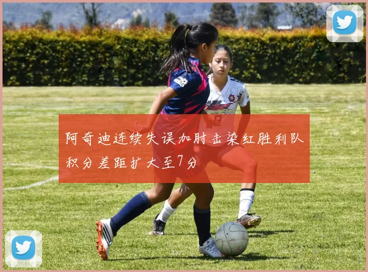 阿奇迪连续失误加肘击染红胜利队积分差距扩大至7分
