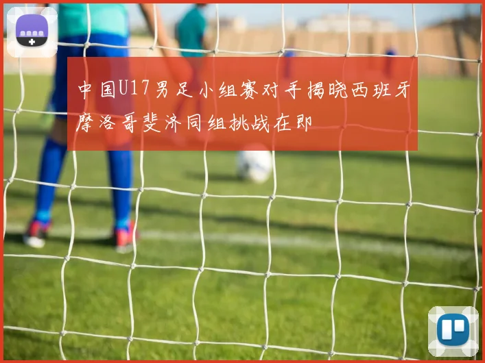中国U17男足小组赛对手揭晓西班牙摩洛哥斐济同组挑战在即