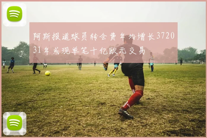 阿斯报道球员转会费年均增长372031年或现单笔十亿欧元交易