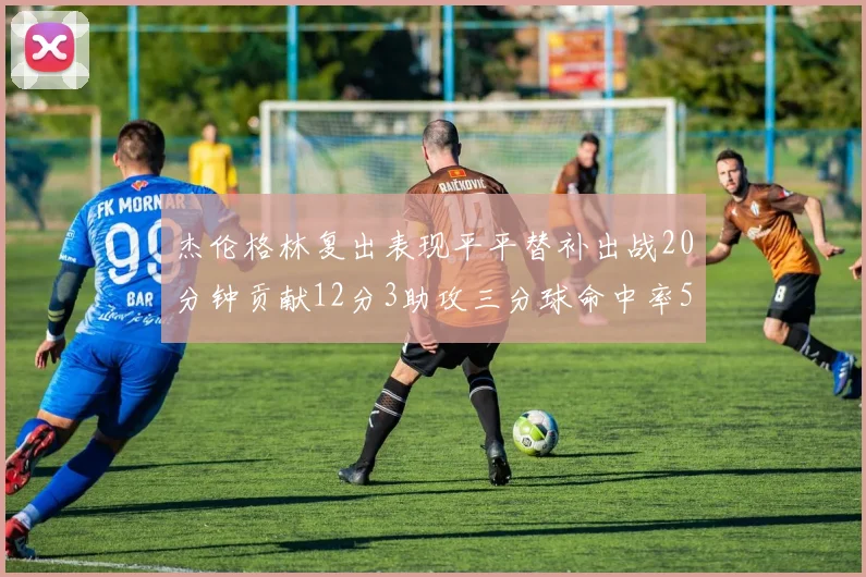 杰伦格林复出表现平平替补出战20分钟贡献12分3助攻三分球命中率50