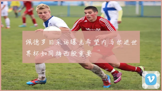 佩德罗旧采访曝光希望内马尔进世界杯如同梅西般重要